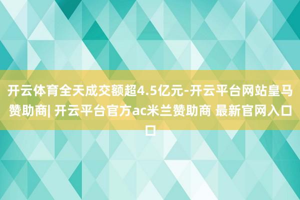 开云体育全天成交额超4.5亿元-开云平台网站皇马赞助商| 开云平台官方ac米兰赞助商 最新官网入口