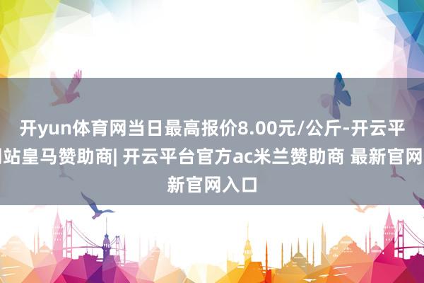 开yun体育网当日最高报价8.00元/公斤-开云平台网站皇马赞助商| 开云平台官方ac米兰赞助商 最新官网入口
