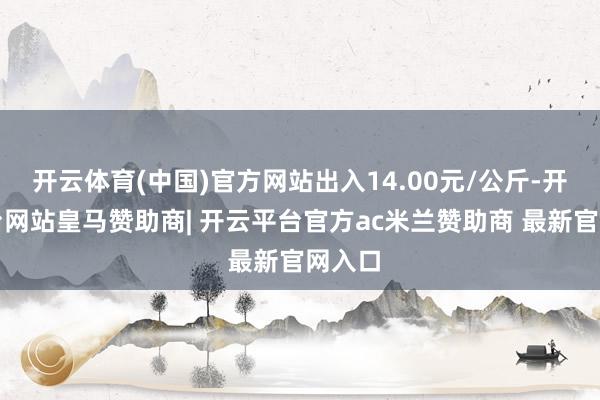 开云体育(中国)官方网站出入14.00元/公斤-开云平台网站皇马赞助商| 开云平台官方ac米兰赞助商 最新官网入口