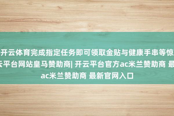 开云体育完成指定任务即可领取金贴与健康手串等惊喜好礼-开云平台网站皇马赞助商| 开云平台官方ac米兰赞助商 最新官网入口