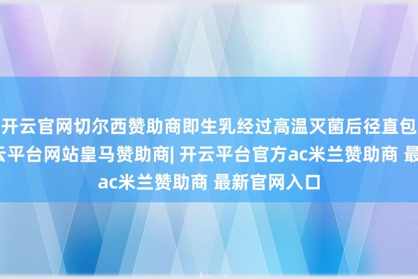 开云官网切尔西赞助商即生乳经过高温灭菌后径直包装冷却-开云平台网站皇马赞助商| 开云平台官方ac米兰赞助商 最新官网入口