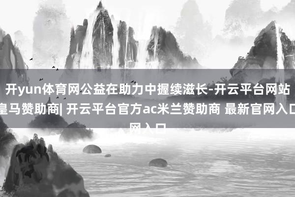 开yun体育网公益在助力中握续滋长-开云平台网站皇马赞助商| 开云平台官方ac米兰赞助商 最新官网入口