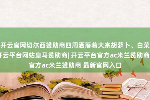 开云官网切尔西赞助商四周洒落着大宗胡萝卜、白菜等食品残渣-开云平台网站皇马赞助商| 开云平台官方ac米兰赞助商 最新官网入口