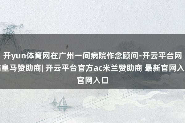 开yun体育网在广州一间病院作念顾问-开云平台网站皇马赞助商| 开云平台官方ac米兰赞助商 最新官网入口