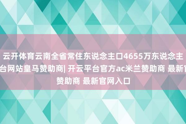 云开体育云南全省常住东说念主口4655万东说念主-开云平台网站皇马赞助商| 开云平台官方ac米兰赞助商 最新官网入口