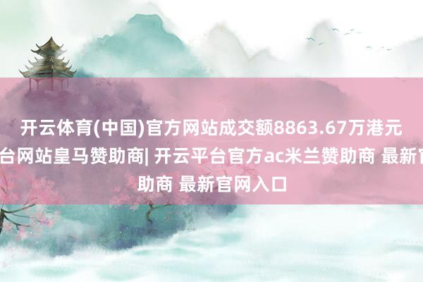 开云体育(中国)官方网站成交额8863.67万港元-开云平台网站皇马赞助商| 开云平台官方ac米兰赞助商 最新官网入口