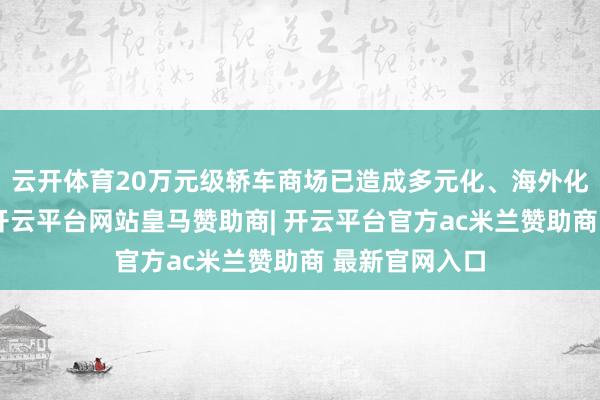 云开体育20万元级轿车商场已造成多元化、海外化的竞争款式-开云平台网站皇马赞助商| 开云平台官方ac米兰赞助商 最新官网入口