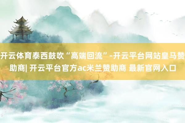 开云体育泰西鼓吹“高端回流”-开云平台网站皇马赞助商| 开云平台官方ac米兰赞助商 最新官网入口