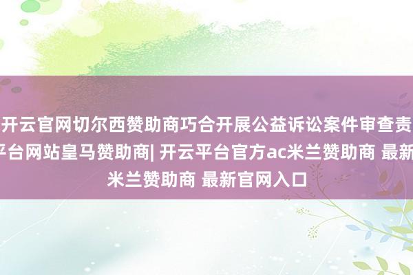 开云官网切尔西赞助商巧合开展公益诉讼案件审查责任-开云平台网站皇马赞助商| 开云平台官方ac米兰赞助商 最新官网入口