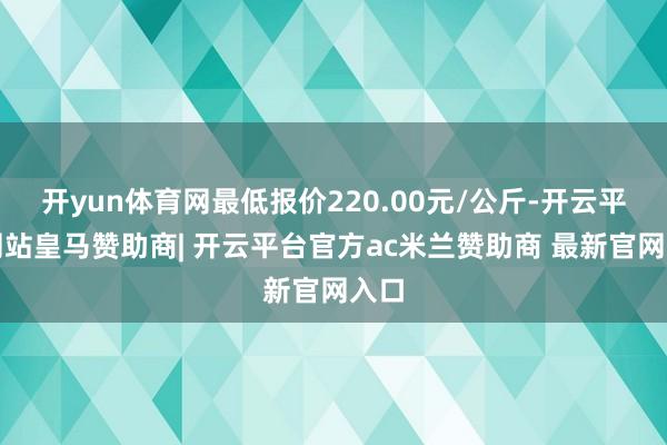 开yun体育网最低报价220.00元/公斤-开云平台网站皇马赞助商| 开云平台官方ac米兰赞助商 最新官网入口