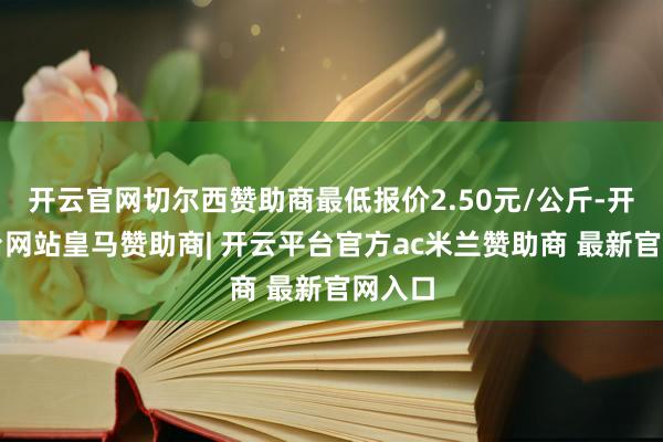 开云官网切尔西赞助商最低报价2.50元/公斤-开云平台网站皇马赞助商| 开云平台官方ac米兰赞助商 最新官网入口