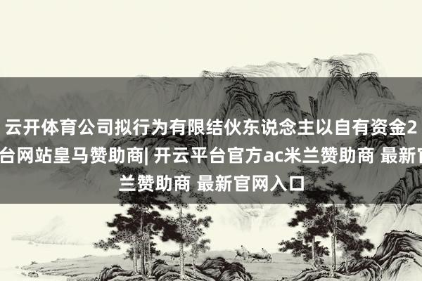 云开体育公司拟行为有限结伙东说念主以自有资金2-开云平台网站皇马赞助商| 开云平台官方ac米兰赞助商 最新官网入口