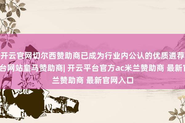 开云官网切尔西赞助商已成为行业内公认的优质遴荐-开云平台网站皇马赞助商| 开云平台官方ac米兰赞助商 最新官网入口