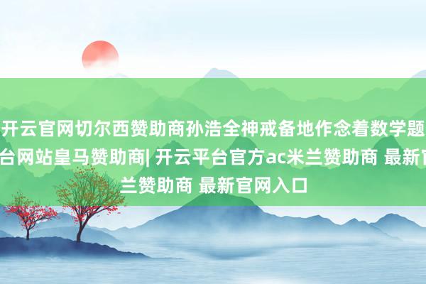 开云官网切尔西赞助商孙浩全神戒备地作念着数学题-开云平台网站皇马赞助商| 开云平台官方ac米兰赞助商 最新官网入口