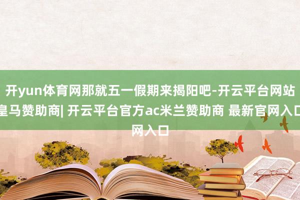 开yun体育网那就五一假期来揭阳吧-开云平台网站皇马赞助商| 开云平台官方ac米兰赞助商 最新官网入口