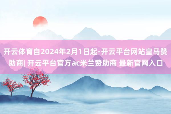 开云体育自2024年2月1日起-开云平台网站皇马赞助商| 开云平台官方ac米兰赞助商 最新官网入口