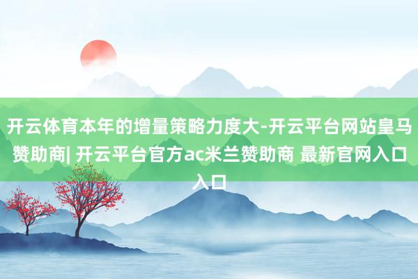 开云体育本年的增量策略力度大-开云平台网站皇马赞助商| 开云平台官方ac米兰赞助商 最新官网入口