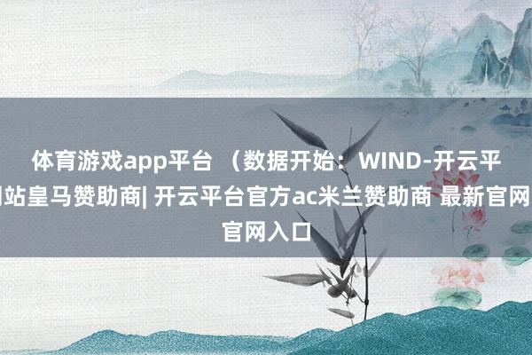 体育游戏app平台 (数据开始:WIND-开云平台网站皇马赞助商| 开云平台官方ac米兰赞助商 最新官网入口