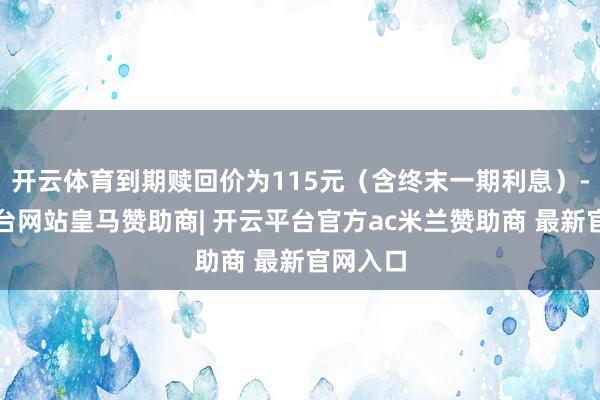 开云体育到期赎回价为115元(含终末一期利息)-开云平台网站皇马赞助商| 开云平台官方ac米兰赞助商 最新官网入口