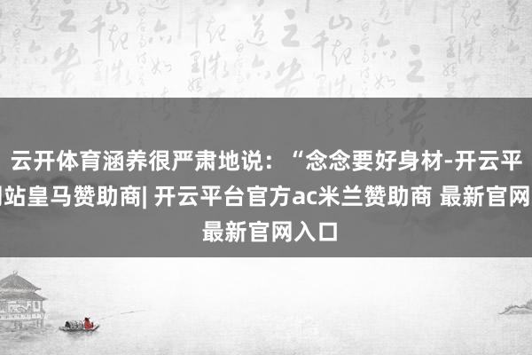 云开体育涵养很严肃地说：“念念要好身材-开云平台网站皇马赞助商| 开云平台官方ac米兰赞助商 最新官网入口