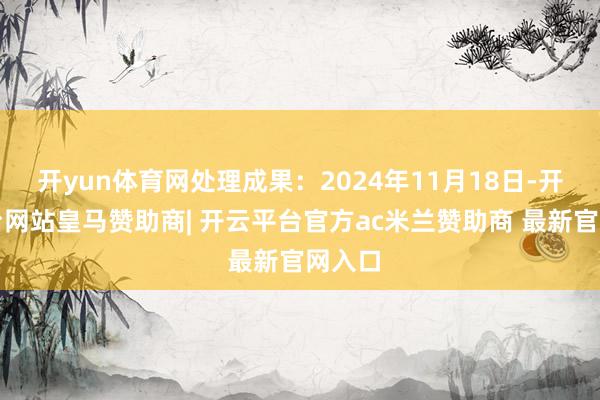 开yun体育网处理成果:2024年11月18日-开云平台网站皇马赞助商| 开云平台官方ac米兰赞助商 最新官网入口