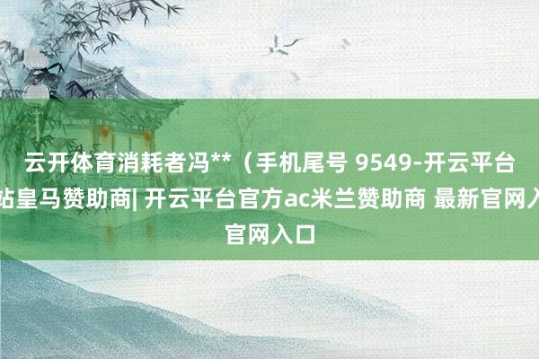 云开体育消耗者冯**（手机尾号 9549-开云平台网站皇马赞助商| 开云平台官方ac米兰赞助商 最新官网入口