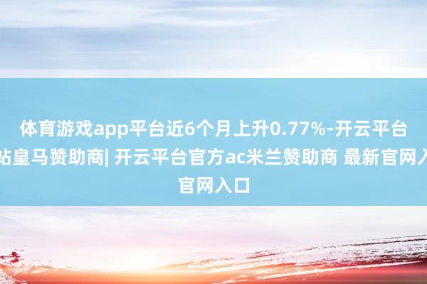 体育游戏app平台近6个月上升0.77%-开云平台网站皇马赞助商| 开云平台官方ac米兰赞助商 最新官网入口