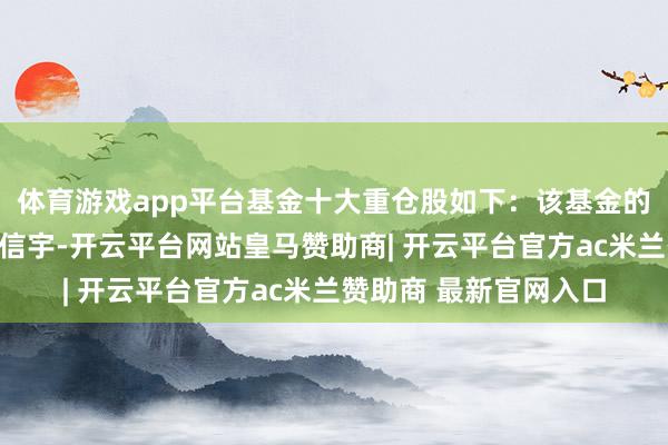 体育游戏app平台基金十大重仓股如下：该基金的基金司理为李超、甘信宇-开云平台网站皇马赞助商| 开云平台官方ac米兰赞助商 最新官网入口