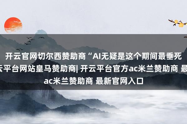 开云官网切尔西赞助商“AI无疑是这个期间最垂死的期间-开云平台网站皇马赞助商| 开云平台官方ac米兰赞助商 最新官网入口