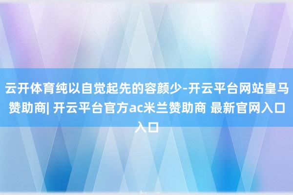 云开体育纯以自觉起先的容颜少-开云平台网站皇马赞助商| 开云平台官方ac米兰赞助商 最新官网入口