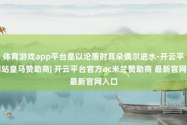 体育游戏app平台是以沦落时耳朵偶尔进水-开云平台网站皇马赞助商| 开云平台官方ac米兰赞助商 最新官网入口