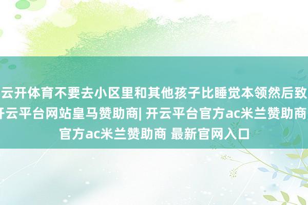 云开体育不要去小区里和其他孩子比睡觉本领然后致密折腾宝宝-开云平台网站皇马赞助商| 开云平台官方ac米兰赞助商 最新官网入口