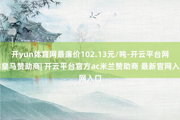 开yun体育网最廉价102.13元/吨-开云平台网站皇马赞助商| 开云平台官方ac米兰赞助商 最新官网入口