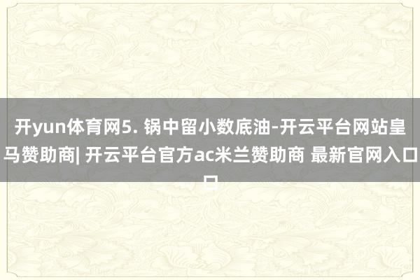 开yun体育网5. 锅中留小数底油-开云平台网站皇马赞助商| 开云平台官方ac米兰赞助商 最新官网入口