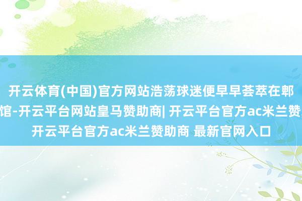 开云体育(中国)官方网站浩荡球迷便早早荟萃在郫齐区体育中心体育馆-开云平台网站皇马赞助商| 开云平台官方ac米兰赞助商 最新官网入口