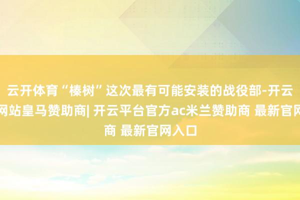云开体育“榛树”这次最有可能安装的战役部-开云平台网站皇马赞助商| 开云平台官方ac米兰赞助商 最新官网入口