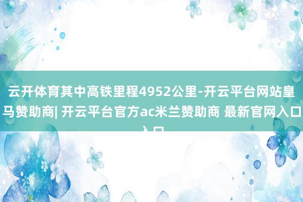 云开体育其中高铁里程4952公里-开云平台网站皇马赞助商| 开云平台官方ac米兰赞助商 最新官网入口