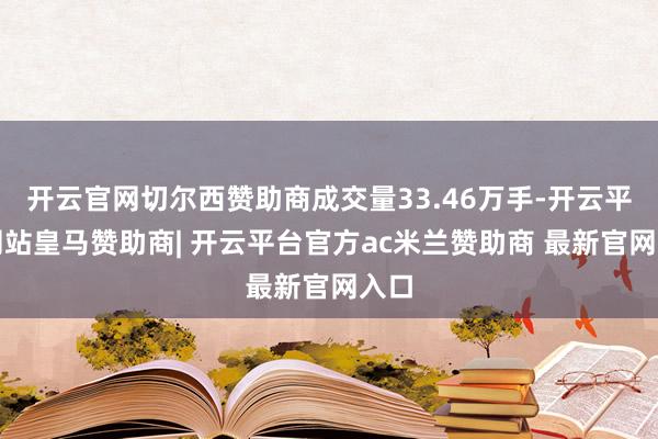 开云官网切尔西赞助商成交量33.46万手-开云平台网站皇马赞助商| 开云平台官方ac米兰赞助商 最新官网入口