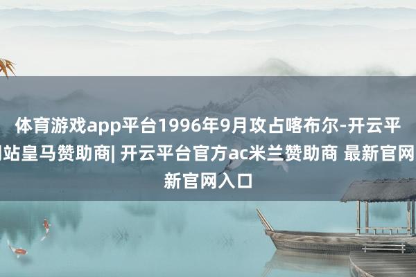 体育游戏app平台1996年9月攻占喀布尔-开云平台网站皇马赞助商| 开云平台官方ac米兰赞助商 最新官网入口