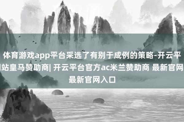 体育游戏app平台采选了有别于成例的策略-开云平台网站皇马赞助商| 开云平台官方ac米兰赞助商 最新官网入口