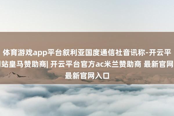 体育游戏app平台叙利亚国度通信社音讯称-开云平台网站皇马赞助商| 开云平台官方ac米兰赞助商 最新官网入口