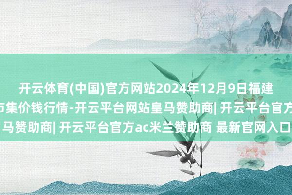 开云体育(中国)官方网站2024年12月9日福建省福州市海峡蔬菜批发市集价钱行情-开云平台网站皇马赞助商| 开云平台官方ac米兰赞助商 最新官网入口