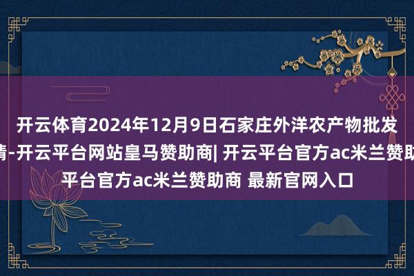 开云体育2024年12月9日石家庄外洋农产物批发来去中心价钱行情-开云平台网站皇马赞助商| 开云平台官方ac米兰赞助商 最新官网入口