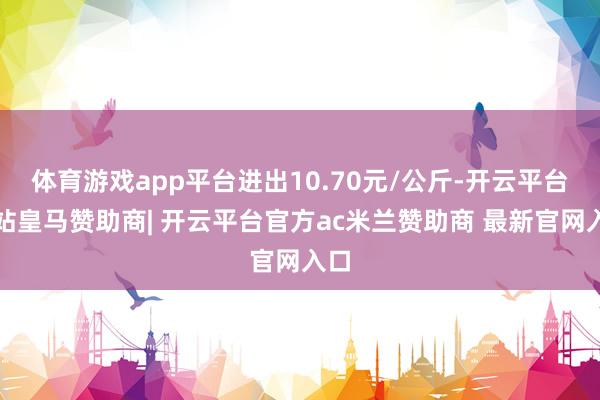 体育游戏app平台进出10.70元/公斤-开云平台网站皇马赞助商| 开云平台官方ac米兰赞助商 最新官网入口