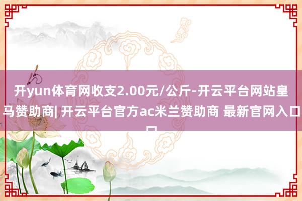 开yun体育网收支2.00元/公斤-开云平台网站皇马赞助商| 开云平台官方ac米兰赞助商 最新官网入口
