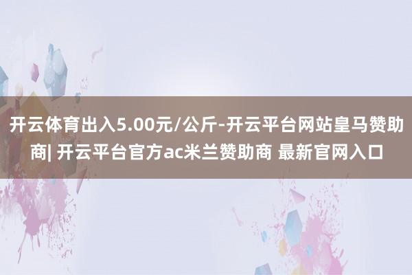 开云体育出入5.00元/公斤-开云平台网站皇马赞助商| 开云平台官方ac米兰赞助商 最新官网入口