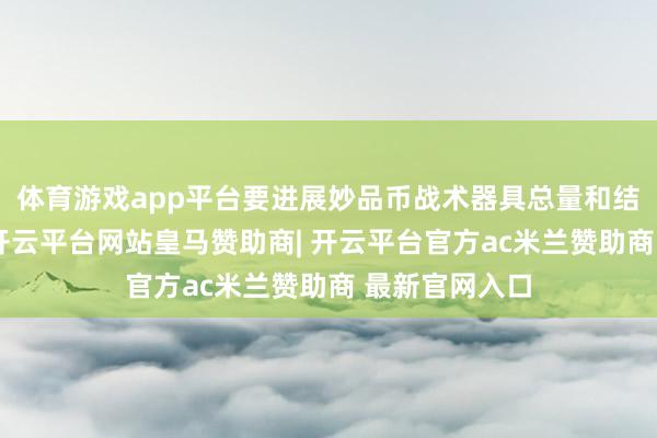 体育游戏app平台要进展妙品币战术器具总量和结构双重功能-开云平台网站皇马赞助商| 开云平台官方ac米兰赞助商 最新官网入口