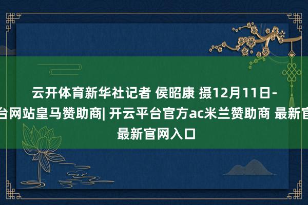 云开体育　　新华社记者 侯昭康 摄　　12月11日-开云平台网站皇马赞助商| 开云平台官方ac米兰赞助商 最新官网入口