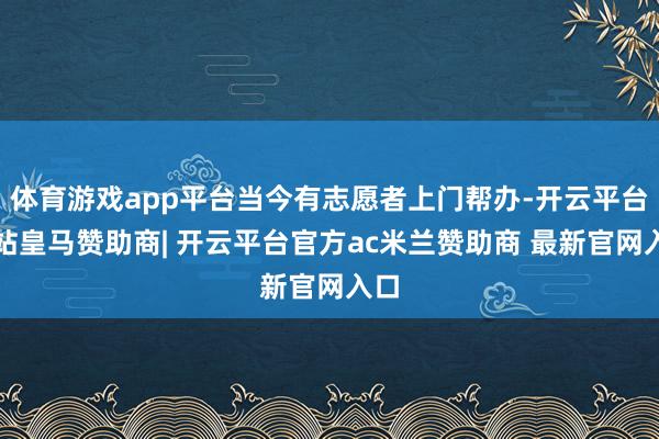 体育游戏app平台当今有志愿者上门帮办-开云平台网站皇马赞助商| 开云平台官方ac米兰赞助商 最新官网入口