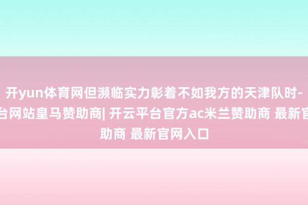 开yun体育网但濒临实力彰着不如我方的天津队时-开云平台网站皇马赞助商| 开云平台官方ac米兰赞助商 最新官网入口